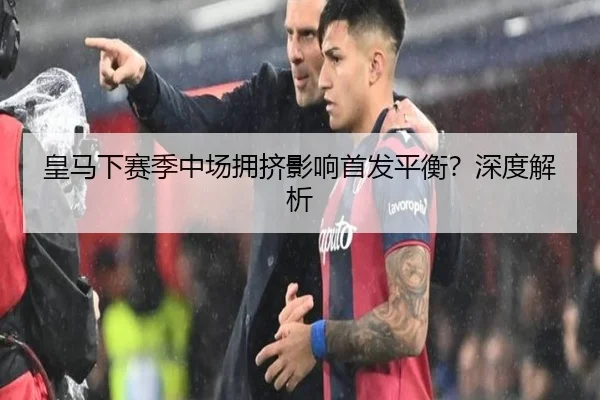 皇马下赛季中场拥挤影响首发平衡？深度解析